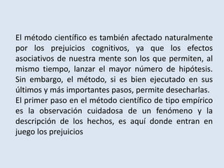 El método científico es también afectado naturalmente
por los prejuicios cognitivos, ya que los efectos
asociativos de nuestra mente son los que permiten, al
mismo tiempo, lanzar el mayor número de hipótesis.
Sin embargo, el método, si es bien ejecutado en sus
últimos y más importantes pasos, permite desecharlas.
El primer paso en el método científico de tipo empírico
es la observación cuidadosa de un fenómeno y la
descripción de los hechos, es aquí donde entran en
juego los prejuicios
 