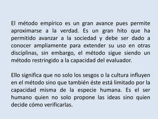 El método empírico es un gran avance pues permite
aproximarse a la verdad. Es un gran hito que ha
permitido avanzar a la sociedad y debe ser dado a
conocer ampliamente para extender su uso en otras
disciplinas, sin embargo, el método sigue siendo un
método restringido a la capacidad del evaluador.
Ello significa que no solo los sesgos o la cultura influyen
en el método sino que también éste está limitado por la
capacidad misma de la especie humana. Es el ser
humano quien no solo propone las ideas sino quien
decide cómo verificarlas.
 