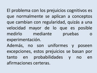 El problema con los prejuicios cognitivos es
que normalmente se aplican a conceptos
que cambian con regularidad, quizás a una
velocidad mayor de lo que es posible
medirlo mediante pruebas o
experimentación.
Además, no son uniformes y poseen
excepciones, estos prejuicios se basan por
tanto en probabilidades y no en
afirmaciones certeras.
 