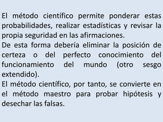 El método científico permite ponderar estas
probabilidades, realizar estadísticas y revisar la
propia seguridad en las afirmaciones.
De esta forma debería eliminar la posición de
certeza o del perfecto conocimiento del
funcionamiento del mundo (otro sesgo
extendido).
El método científico, por tanto, se convierte en
el método maestro para probar hipótesis y
desechar las falsas.
 