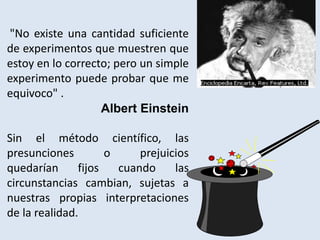 "No existe una cantidad suficiente
de experimentos que muestren que
estoy en lo correcto; pero un simple
experimento puede probar que me
equivoco" .
Albert Einstein
Sin el método científico, las
presunciones o prejuicios
quedarían fijos cuando las
circunstancias cambian, sujetas a
nuestras propias interpretaciones
de la realidad.
 