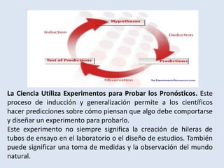 La Ciencia Utiliza Experimentos para Probar los Pronósticos. Este
proceso de inducción y generalización permite a los científicos
hacer predicciones sobre cómo piensan que algo debe comportarse
y diseñar un experimento para probarlo.
Este experimento no siempre significa la creación de hileras de
tubos de ensayo en el laboratorio o el diseño de estudios. También
puede significar una toma de medidas y la observación del mundo
natural.
 