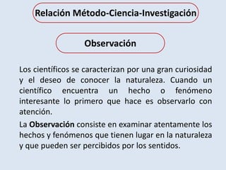 Los científicos se caracterizan por una gran curiosidad
y el deseo de conocer la naturaleza. Cuando un
científico encuentra un hecho o fenómeno
interesante lo primero que hace es observarlo con
atención.
La Observación consiste en examinar atentamente los
hechos y fenómenos que tienen lugar en la naturaleza
y que pueden ser percibidos por los sentidos.
Observación
Relación Método-Ciencia-Investigación
 