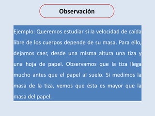 Observación
Ejemplo: Queremos estudiar si la velocidad de caída
libre de los cuerpos depende de su masa. Para ello,
dejamos caer, desde una misma altura una tiza y
una hoja de papel. Observamos que la tiza llega
mucho antes que el papel al suelo. Si medimos la
masa de la tiza, vemos que ésta es mayor que la
masa del papel.
 