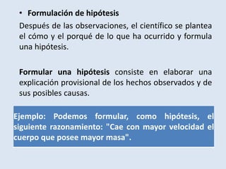 • Formulación de hipótesis
Después de las observaciones, el científico se plantea
el cómo y el porqué de lo que ha ocurrido y formula
una hipótesis.
Formular una hipótesis consiste en elaborar una
explicación provisional de los hechos observados y de
sus posibles causas.
Ejemplo: Podemos formular, como hipótesis, el
siguiente razonamiento: "Cae con mayor velocidad el
cuerpo que posee mayor masa".
 