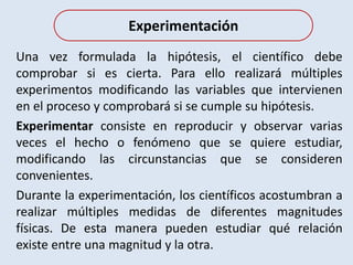 Una vez formulada la hipótesis, el científico debe
comprobar si es cierta. Para ello realizará múltiples
experimentos modificando las variables que intervienen
en el proceso y comprobará si se cumple su hipótesis.
Experimentar consiste en reproducir y observar varias
veces el hecho o fenómeno que se quiere estudiar,
modificando las circunstancias que se consideren
convenientes.
Durante la experimentación, los científicos acostumbran a
realizar múltiples medidas de diferentes magnitudes
físicas. De esta manera pueden estudiar qué relación
existe entre una magnitud y la otra.
Experimentación
 