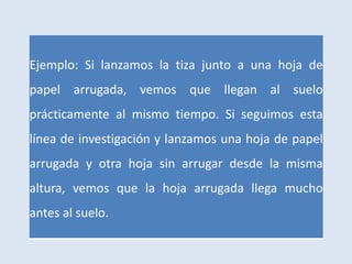 Ejemplo: Si lanzamos la tiza junto a una hoja de
papel arrugada, vemos que llegan al suelo
prácticamente al mismo tiempo. Si seguimos esta
línea de investigación y lanzamos una hoja de papel
arrugada y otra hoja sin arrugar desde la misma
altura, vemos que la hoja arrugada llega mucho
antes al suelo.
 