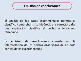El análisis de los datos experimentales permite al
científico comprobar si su hipótesis era correcta y dar
una explicación científica al hecho o fenómeno
observado.
La emisión de conclusiones consiste en la
interpretación de los hechos observados de acuerdo
con los datos experimentales.
Emisión de conclusiones
 