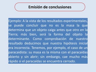 Emisión de conclusiones
Ejemplo: A la vista de los resultados experimentales,
se puede concluir que no es la masa la que
determina que un objeto caiga antes que otro en la
Tierra; más bien, será la forma del objeto la
determinante. Como comprobación de nuestro
resultado deducimos que nuestra hipótesis inicial
era incorrecta. Tenemos, por ejemplo, el caso de un
paracaidista: su masa es la misma con el paracaídas
abierto y sin abrir; sin embargo, cae mucho más
rápido si el paracaídas se encuentra cerrado.
 