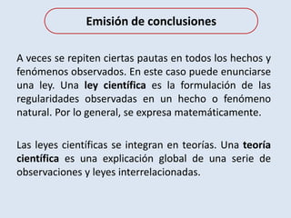 A veces se repiten ciertas pautas en todos los hechos y
fenómenos observados. En este caso puede enunciarse
una ley. Una ley científica es la formulación de las
regularidades observadas en un hecho o fenómeno
natural. Por lo general, se expresa matemáticamente.
Las leyes científicas se integran en teorías. Una teoría
científica es una explicación global de una serie de
observaciones y leyes interrelacionadas.
Emisión de conclusiones
 