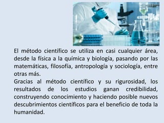 El método científico se utiliza en casi cualquier área,
desde la física a la química y biología, pasando por las
matemáticas, filosofía, antropología y sociología, entre
otras más.
Gracias al método científico y su rigurosidad, los
resultados de los estudios ganan credibilidad,
construyendo conocimiento y haciendo posible nuevos
descubrimientos científicos para el beneficio de toda la
humanidad.
 