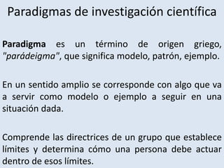 Paradigmas de investigación científica
Paradigma es un término de origen griego,
"parádeigma", que significa modelo, patrón, ejemplo.
En un sentido amplio se corresponde con algo que va
a servir como modelo o ejemplo a seguir en una
situación dada.
Comprende las directrices de un grupo que establece
límites y determina cómo una persona debe actuar
dentro de esos límites.
 