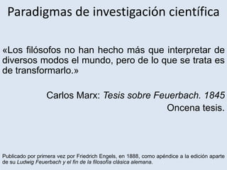Paradigmas de investigación científica
«Los filósofos no han hecho más que interpretar de
diversos modos el mundo, pero de lo que se trata es
de transformarlo.»
Carlos Marx: Tesis sobre Feuerbach. 1845
Oncena tesis.
Publicado por primera vez por Friedrich Engels, en 1888, como apéndice a la edición aparte
de su Ludwig Feuerbach y el fin de la filosofía clásica alemana.
 