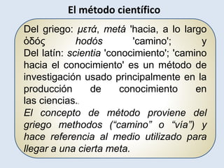 Del griego: μετά, metá 'hacia, a lo largo
ὁδός hodós 'camino'; y
Del latín: scientia 'conocimiento'; 'camino
hacia el conocimiento' es un método de
investigación usado principalmente en la
producción de conocimiento en
las ciencias..
El concepto de método proviene del
griego methodos (“camino” o “vía”) y
hace referencia al medio utilizado para
llegar a una cierta meta.
El método científico
 