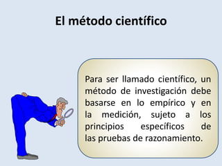Para ser llamado científico, un
método de investigación debe
basarse en lo empírico y en
la medición, sujeto a los
principios específicos de
las pruebas de razonamiento.
El método científico
 