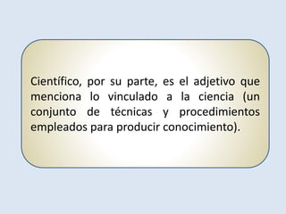 Científico, por su parte, es el adjetivo que
menciona lo vinculado a la ciencia (un
conjunto de técnicas y procedimientos
empleados para producir conocimiento).
 