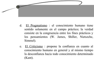 d.  El Pragmatismo  : el conocimiento humano tiene sentido solamente en el campo práctico; la verdad consiste en la congruencia entre los fines prácticos y los pensamientos (W. James, Shiller, Nietszche, Simmel). e.  El Criticismo  : propone la confianza en cuanto al conocimiento humano en general y al mismo tiempo la desconfianza hacia todo conocimiento determinado (Kant). 