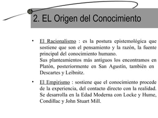 2. EL Origen del Conocimiento El Racionalismo  : es la postura epistemológica que sostiene que son el pensamiento y la razón, la fuente principal del conocimiento humano.  Sus planteamientos más antiguos los encontramos en Platón, posteriormente en San Agustín, también en  Descartes y Leibnitz. El Empirismo  : sostiene que el conocimiento procede de la experiencia, del contacto directo con la realidad. Se desarrolla en la Edad Moderna con Locke y Hume, Condillac y John Stuart Mill. 