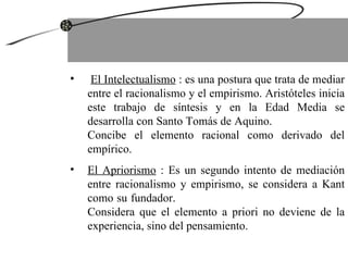 El Intelectualismo  : es una postura que trata de mediar entre el racionalismo y el empirismo. Aristóteles inicia este trabajo de síntesis y en la Edad Media se desarrolla con Santo Tomás de Aquino.  Concibe el elemento racional como derivado del empírico. El Apriorismo  : Es un segundo intento de mediación entre racionalismo y empirismo, se considera a Kant como su fundador.  Considera que el elemento a priori no deviene de la experiencia, sino del pensamiento. 