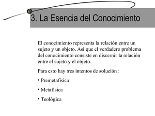 3. La Esencia del Conocimiento El conocimiento representa la relación entre un sujeto y un objeto. Así que el verdadero problema del conocimiento consiste en discernir la relación entre el sujeto y el objeto. Para esto hay tres intentos de solución : Premetafísica Metafísica  Teológica 