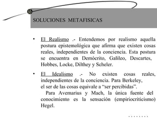 SOLUCIONES  METAFISICAS El Realismo  .- Entendemos por realismo aquella postura epistemológica que afirma que existen cosas reales, independientes de la conciencia. Esta postura se encuentra en Demócrito, Galileo, Descartes,  Hobbes, Locke, Dilthey y Scheler. El Idealismo  .- No existen cosas reales, independientes de la conciencia. Para Berkeley,  el ser de las cosas equivale a “ser percibidas”.  Para Avemarius y Mach, la única fuente del conocimiento es la sensación (empiriocriticismo) Hegel.   . . . . . . . . 