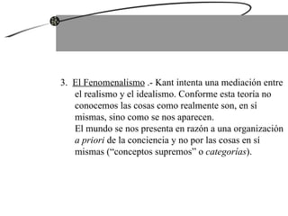 3.  El Fenomenalismo  .- Kant intenta una mediación entre el realismo y el idealismo. Conforme esta teoría no conocemos las cosas como realmente son, en sí mismas, sino como se nos aparecen.  El mundo se nos presenta en razón a una organización  a priori  de la conciencia y no por las cosas en sí mismas (“conceptos supremos” o  categorías ).  