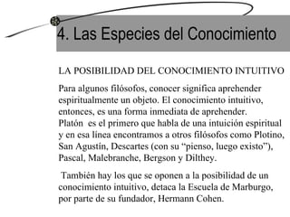 4. Las Especies del Conocimiento LA POSIBILIDAD DEL CONOCIMIENTO INTUITIVO Para algunos filósofos, conocer significa aprehender espiritualmente un objeto. El conocimiento intuitivo, entonces, es una forma inmediata de aprehender.  Platón  es el primero que habla de una intuición espiritual y en esa línea encontramos a otros filósofos como Plotino, San Agustín, Descartes (con su “pienso, luego existo”), Pascal, Malebranche, Bergson y Dilthey. También hay los que se oponen a la posibilidad de un conocimiento intuitivo, detaca la Escuela de Marburgo, por parte de su fundador, Hermann Cohen. 