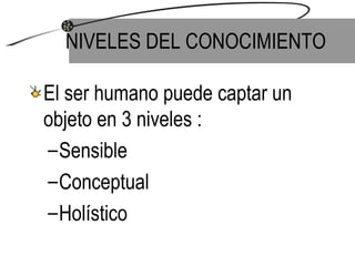 NIVELES DEL CONOCIMIENTO El ser humano puede captar un objeto en 3 niveles : Sensible Conceptual Holístico 