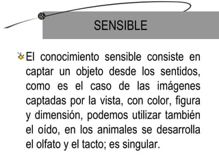 SENSIBLE El conocimiento sensible consiste en captar un objeto desde los sentidos, como es el caso de las imágenes captadas por la vista, con color, figura y dimensión, podemos utilizar también el oído, en los animales se desarrolla el olfato y el tacto; es singular. 