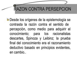 RAZON CONTRA PERSEPCION Desde los orígenes de la epistemología se contrasta la razón contra el sentido de  percepción, como medio para adquirir el conocimiento; para los racionalistas descartes, Spinoza y Leibinz; la prueba final del conocimiento era el razonamiento deductivo basado en principios evidentes, en cambio.. 