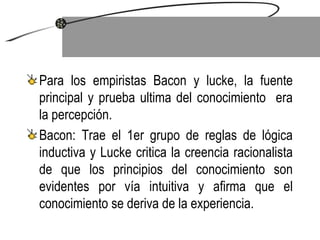 Para los empiristas Bacon y lucke, la fuente principal y prueba ultima del conocimiento  era la percepción. Bacon: Trae el 1er grupo de reglas de lógica inductiva y Lucke critica la creencia racionalista de que los principios del conocimiento son evidentes por vía intuitiva y afirma que el conocimiento se deriva de la experiencia.  