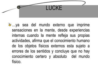 LUCKE … ya sea del mundo externo que imprime sensaciones en la mente, desde experiencias internas cuando la mente refleja sus propias actividades, afirma que el conocimiento humano de los objetos físicos externos esta sujeto a errores de los sentidos y concluye que no hay conocimiento certero y absoluto  del mundo físico. 