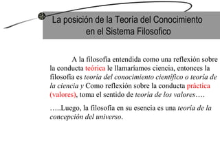La posición de la Teoría del Conocimiento  en el Sistema Filosofico A la filosofía entendida como una reflexión sobre la conducta  teórica  le llamaríamos ciencia, entonces la filosofía es  teoría del conocimiento científico o teoría de la ciencia y  Como reflexión sobre la conducta  práctica (valores) , toma el sentido de  teoría de los valores ….  … ..Luego, la filosofía en su esencia es una  teoría de la concepción del universo .  