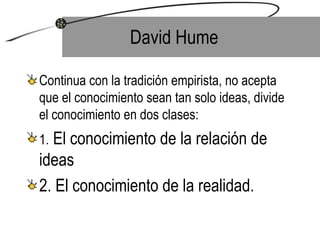 David Hume  Continua con la tradición empirista, no acepta que el conocimiento sean tan solo ideas, divide el conocimiento en dos clases: 1.  El conocimiento de la relación de ideas 2. El conocimiento de la realidad.  