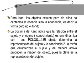 Para Kant los objetos existen pero de ellos no captamos la esencia sino la apariencia, es decir la forma pero no el fondo. La doctrina de Kant indica que la relación entre el sujeto y el objeto ( conocimiento) es una dinámica con  dos POLOS…1.El objeto determina la representación del sujeto y la conciencia,2. la razón que caracterizan al sujeto y de manera activa producen la imagen del objeto, pues la clave es la representación del objeto.  
