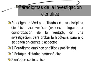 Paradigmas de la investigación científica Paradigma : Modelo utilizado en una disciplina científica para verificar (es decir  llegar a la comprobación de la verdad), en una investigación, para probar la hipótesis; para ello se tienen en cuenta 3 aspectos: 1.Paradigma empírico analítica ( positivista) 2.Enfoque Histórico hermenéutico 3.enfoque socio critico 