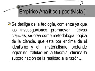 Empírico Analítico ( positivista ) Se desliga de la teología, comienza ya que las investigaciones promueven nuevas ciencias, se crea como metodología  lógica de la ciencia, que esta por encima de el idealismo y el  materialismo, pretende lograr neutralidad en la filosofía, elimina la subordinación de la realidad a la razón… 