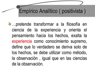 Empírico Analítico ( positivista ) … pretende transformar a la filosofía en ciencia de la experiencia y orienta el pensamiento hacia los hechos, exalta la  experiencia  como conocimiento supremo, define que lo verdadero se deriva solo de los hechos, se debe utilizar como método, la observación , igual que en las ciencias de la observación . 
