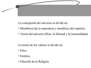 La concepción del universo se divide en: Metafísica (de la naturaleza y metafísica del espíritu). Teoría del universo (Dios, la libertad y la inmortalidad). La teoría de los valores se divide en: Etica. Estética. Filosofía de la Religión. 