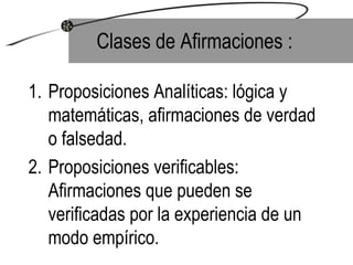 Clases de Afirmaciones : Proposiciones Analíticas: lógica y matemáticas, afirmaciones de verdad o falsedad. Proposiciones verificables: Afirmaciones que pueden se verificadas por la experiencia de un modo empírico. 