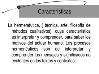 Características La hermenéutica, ( técnica, arte, filosofía de métodos cualitativos), cuya característica es interpretar y comprender, para saber los motivos del actuar humano. Los procesos hermenéuticos son de interpretar y comprender los mensajes y significados no evidentes en los textos y contextos. 