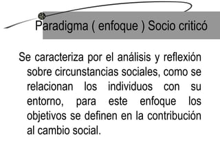 Se caracteriza por el análisis y reflexión sobre circunstancias sociales, como se relacionan los individuos con su entorno, para este enfoque los objetivos se definen en la contribución al cambio social.  Paradigma ( enfoque ) Socio criticó 