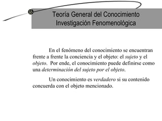 Teoría General del Conocimiento Investigación Fenomenológica En el fenómeno del conocimiento se encuentran frente a frente la conciencia y el objeto: el  sujeto  y el  objeto .  Por ende, el conocimiento puede definirse como una  determinación del sujeto por el objeto .  Un conocimiento es  verdadero  si su contenido concuerda con el objeto mencionado. 