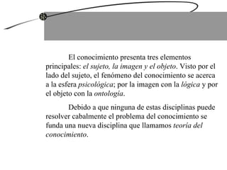 El conocimiento presenta tres elementos principales:  el sujeto, la imagen y el objeto . Visto por el lado del sujeto, el fenómeno del conocimiento se acerca a la esfera  psicológica ; por la imagen con la  lógica  y por el objeto con la  ontología .  Debido a que ninguna de estas disciplinas puede resolver cabalmente el problema del conocimiento se funda una nueva disciplina que llamamos  teoría del conocimiento .  