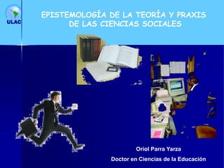Oriol Parra Yarza
Doctor en Ciencias de la Educación
EPISTEMOLOGÍA DE LA TEORÍA Y PRAXIS
DE LAS CIENCIAS SOCIALES
 