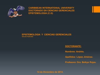 CARIBBEAN INTERNATIONAL UNIVERSITY 
DOCTORADO EN CIENCIAS GERENCIALES 
EPISTEMOLOGIA (C.G) 
EPISTEMOLOGIA Y CIENCIAS GERENCIALES 
Articulo Publicable 
DOCTORANTE: 
Nombres: Andrés. 
Apellidos: López Jiménez. 
Profesora: Dra. Belkys Rojas. 
14 de Diciembre de 2014. 
 