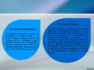 ConcreciónDelModeloElaborado
El investigador propondrá un método de
enseñanza, un nuevo medio, o un
nuevo programa concreto pero en el
contexto de la concepción teórica
general. Se parte de lo concreto-real y
al final se arriba de nuevo a este por la
vía del pensamiento, sólo así se puede
expresar en el texto de un documento.
El ExperimentoPedagógico
Con cierto grado de aproximación se pueden
desarrollar experimentos pedagógicos que de
alguna manera puedan aislar aquellos elementos
que, para el objetivo de la investigación, no
resultan fundamentales, y abstraer lo que
constituye el campo de acción. Esta abstracción,
tan válida en las investigaciones propias de las
ciencias actuales, no opera completamente en
las ciencias sociales en que el componente
consciente, a partir de los sujetos que interviene
en la investigación, desempeña un papel
decisivo.
 