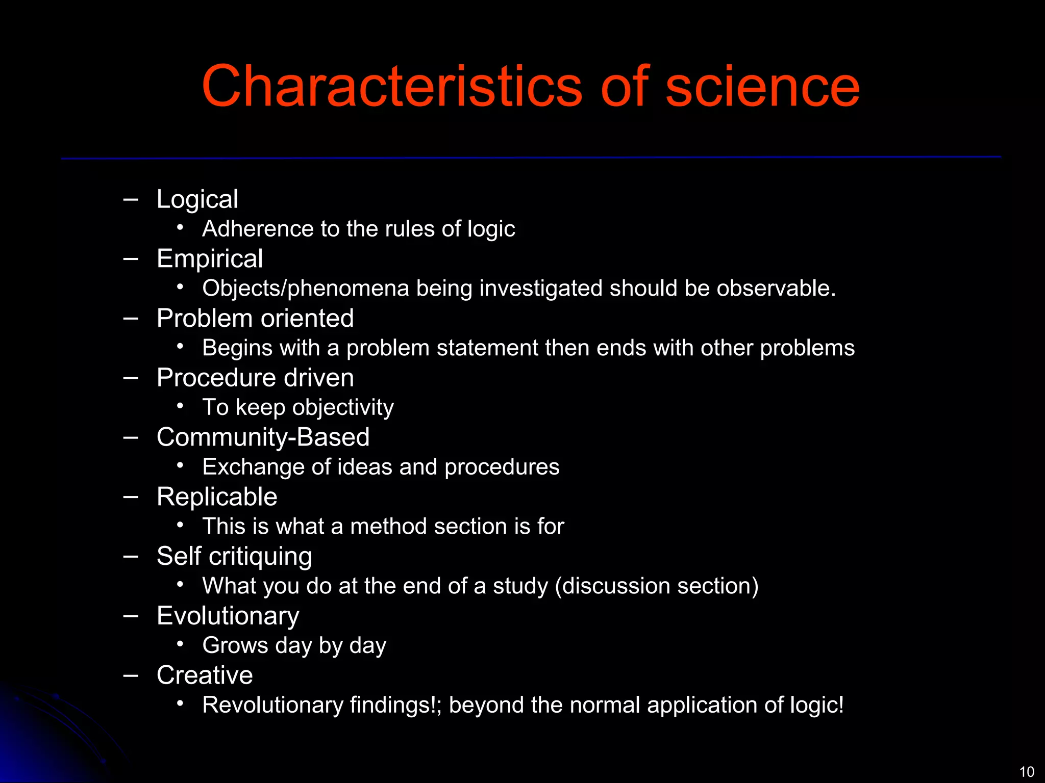 1100 
Characteristics of science 
– Logical 
• Adherence to the rules of logic 
– Empirical 
• Objects/phenomena being investigated should be observable. 
– Problem oriented 
• Begins with a problem statement then ends with other problems 
– Procedure driven 
• To keep objectivity 
– Community-Based 
• Exchange of ideas and procedures 
– Replicable 
• This is what a method section is for 
– Self critiquing 
• What you do at the end of a study (discussion section) 
– Evolutionary 
• Grows day by day 
– Creative 
• Revolutionary findings!; beyond the normal application of logic! 
 
