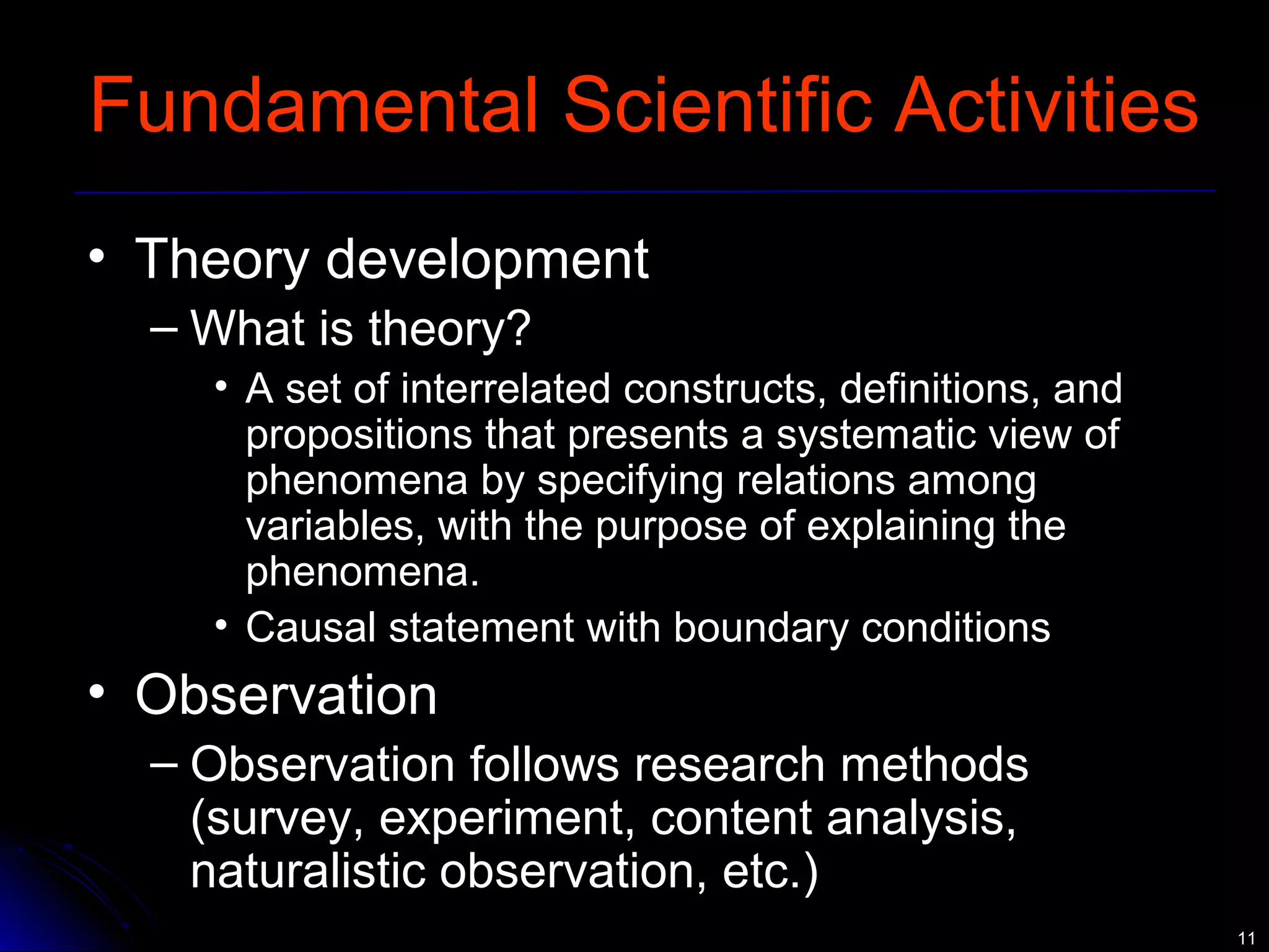 1111 
Fundamental Scientific Activities 
• Theory development 
– What is theory? 
• A set of interrelated constructs, definitions, and 
propositions that presents a systematic view of 
phenomena by specifying relations among 
variables, with the purpose of explaining the 
phenomena. 
• Causal statement with boundary conditions 
• Observation 
– Observation follows research methods 
(survey, experiment, content analysis, 
naturalistic observation, etc.) 
 