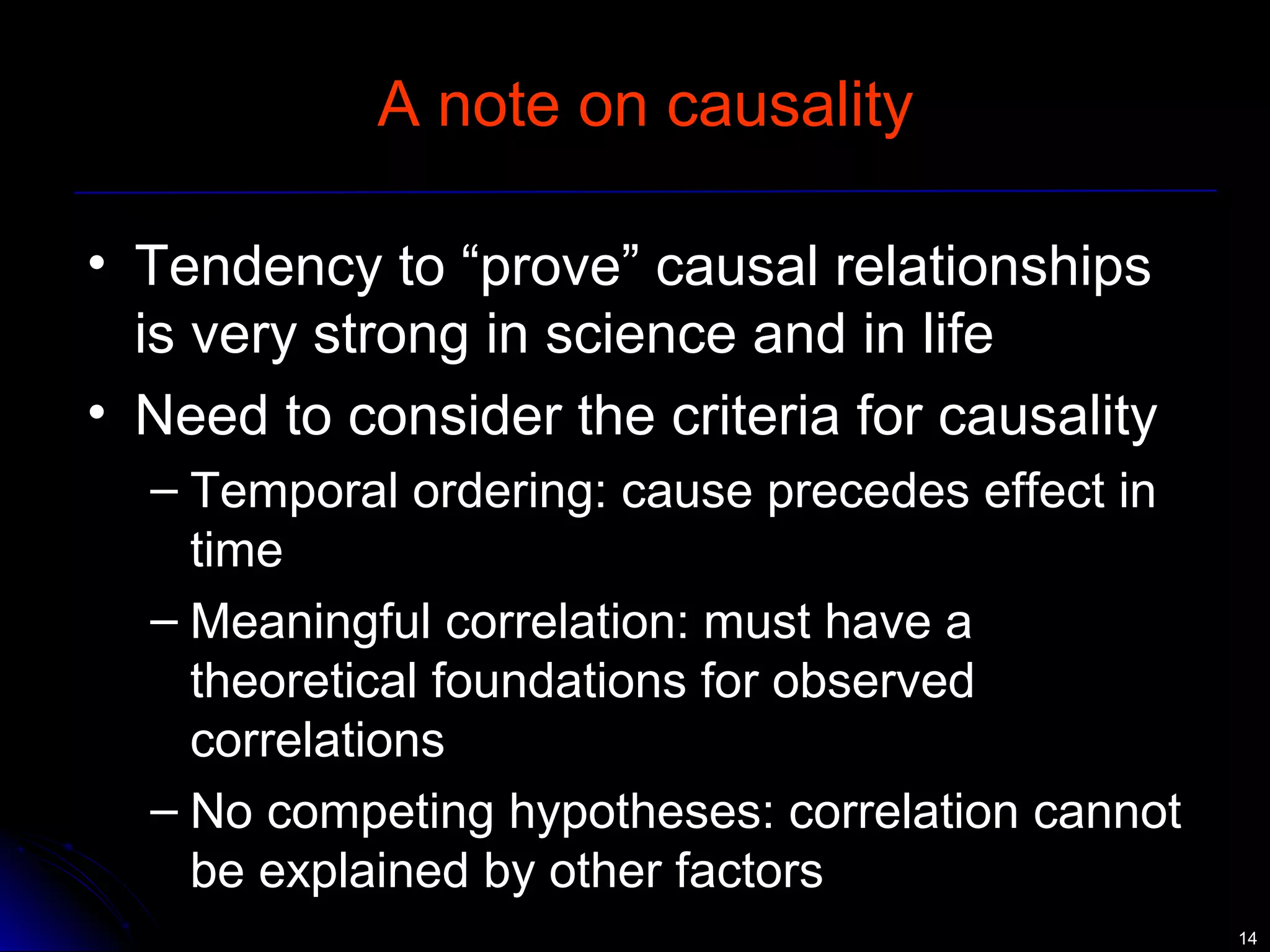 1144 
A note on causality 
• Tendency to “prove” causal relationships 
is very strong in science and in life 
• Need to consider the criteria for causality 
– Temporal ordering: cause precedes effect in 
time 
– Meaningful correlation: must have a 
theoretical foundations for observed 
correlations 
– No competing hypotheses: correlation cannot 
be explained by other factors 
 